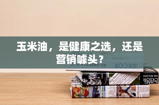 玉米油，是健康之选，还是营销噱头？