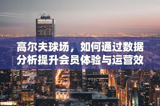 高尔夫球场，如何通过数据分析提升会员体验与运营效率？