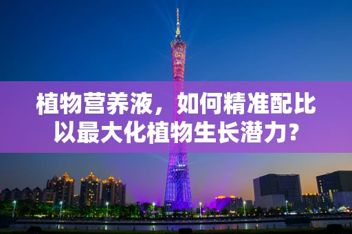 植物营养液，如何精准配比以最大化植物生长潜力？