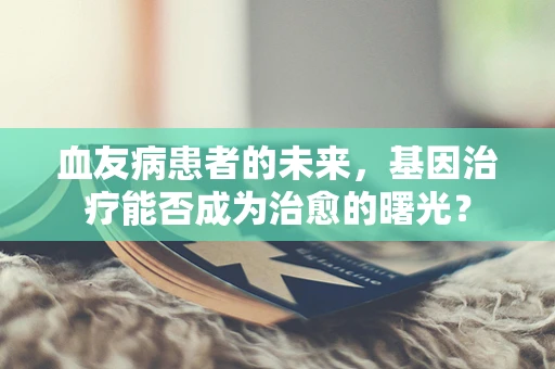 血友病患者的未来，基因治疗能否成为治愈的曙光？