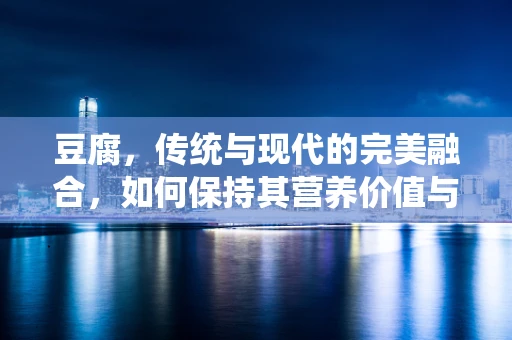 豆腐，传统与现代的完美融合，如何保持其营养价值与口感？