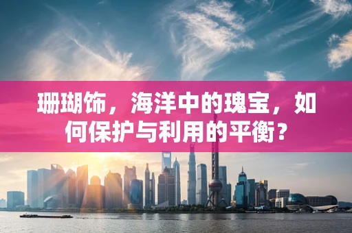 珊瑚饰，海洋中的瑰宝，如何保护与利用的平衡？