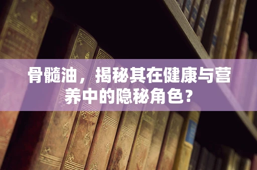 骨髓油，揭秘其在健康与营养中的隐秘角色？