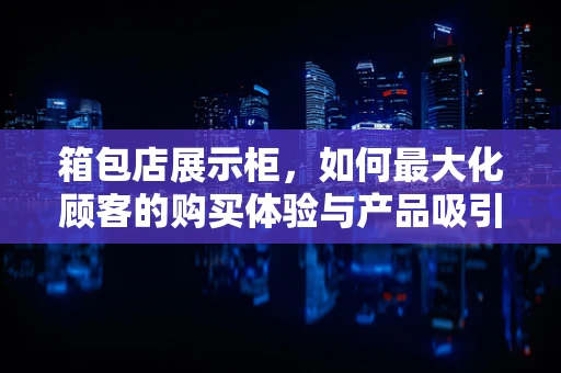 箱包店展示柜，如何最大化顾客的购买体验与产品吸引力？