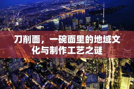 刀削面，一碗面里的地域文化与制作工艺之谜