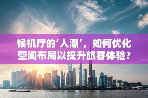 候机厅的‘人潮’，如何优化空间布局以提升旅客体验？