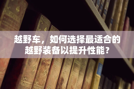 越野车，如何选择最适合的越野装备以提升性能？