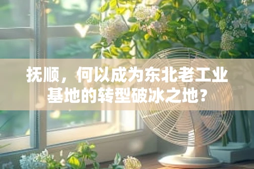 抚顺，何以成为东北老工业基地的转型破冰之地？