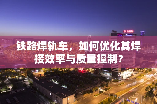 铁路焊轨车，如何优化其焊接效率与质量控制？