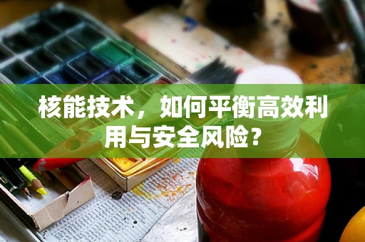 核能技术，如何平衡高效利用与安全风险？