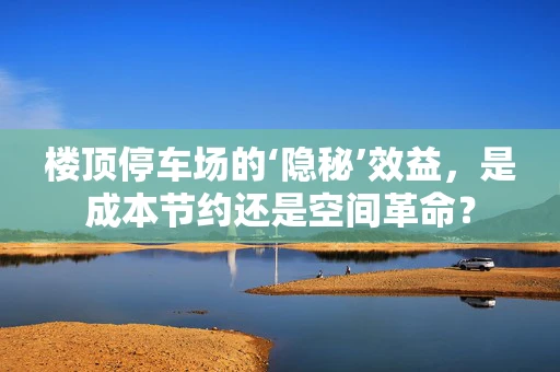 楼顶停车场的‘隐秘’效益，是成本节约还是空间革命？