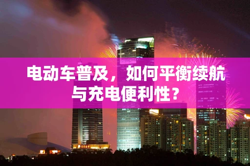 电动车普及，如何平衡续航与充电便利性？