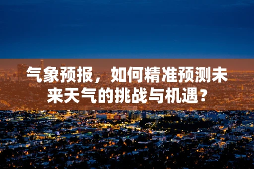 气象预报，如何精准预测未来天气的挑战与机遇？