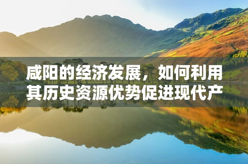 咸阳的经济发展，如何利用其历史资源优势促进现代产业升级？
