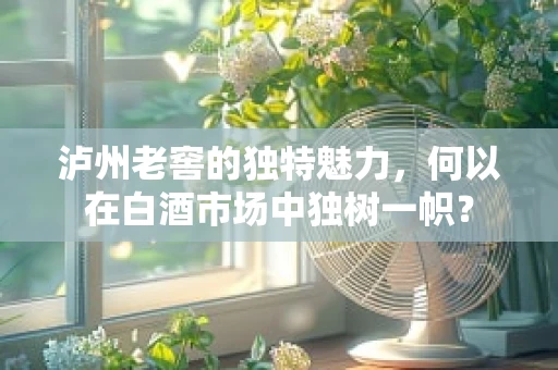 泸州老窖的独特魅力，何以在白酒市场中独树一帜？