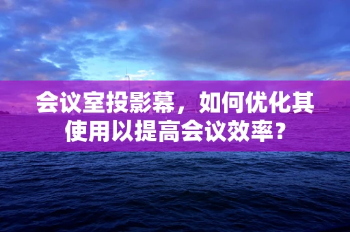 会议室投影幕，如何优化其使用以提高会议效率？