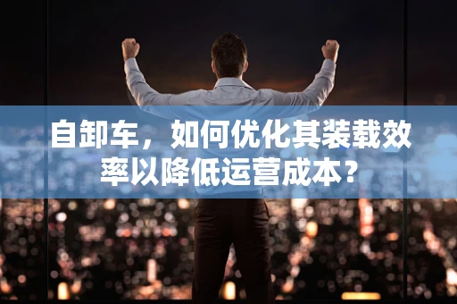 自卸车，如何优化其装载效率以降低运营成本？