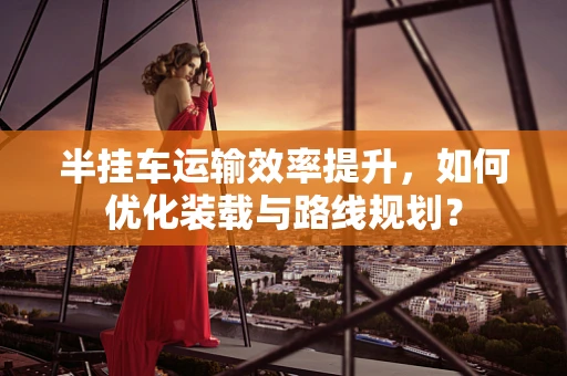 半挂车运输效率提升，如何优化装载与路线规划？