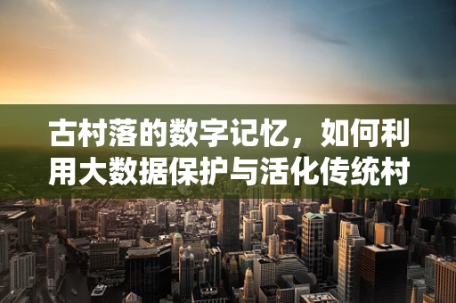 古村落的数字记忆，如何利用大数据保护与活化传统村落文化？