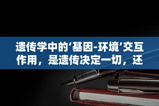 遗传学中的‘基因-环境’交互作用，是遗传决定一切，还是环境塑造命运？