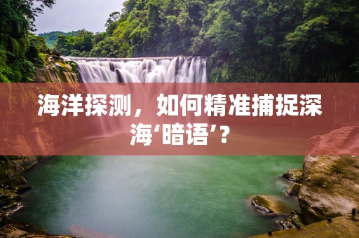 海洋探测，如何精准捕捉深海‘暗语’？