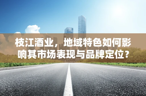 枝江酒业，地域特色如何影响其市场表现与品牌定位？