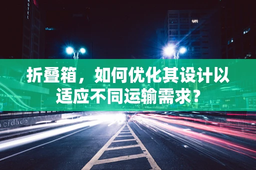 折叠箱，如何优化其设计以适应不同运输需求？