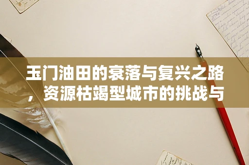 玉门油田的衰落与复兴之路，资源枯竭型城市的挑战与机遇？