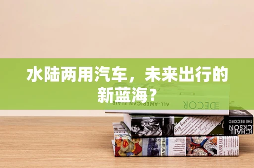水陆两用汽车，未来出行的新蓝海？
