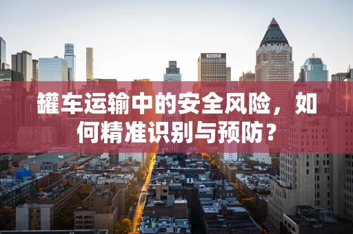 罐车运输中的安全风险，如何精准识别与预防？