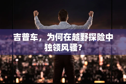 吉普车，为何在越野探险中独领风骚？