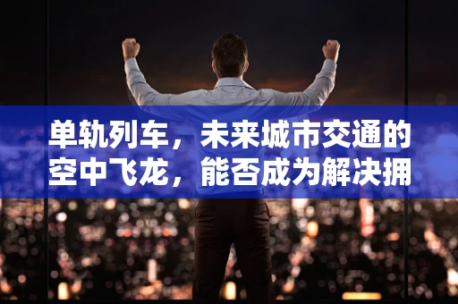 单轨列车，未来城市交通的空中飞龙，能否成为解决拥堵的终极方案？