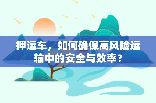 押运车，如何确保高风险运输中的安全与效率？