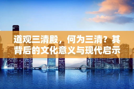 道观三清殿，何为三清？其背后的文化意义与现代启示
