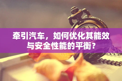 牵引汽车，如何优化其能效与安全性能的平衡？