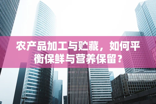 农产品加工与贮藏，如何平衡保鲜与营养保留？