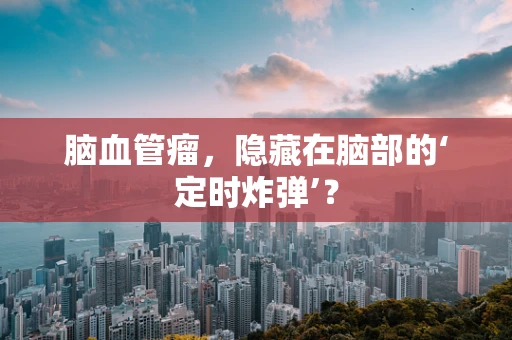 脑血管瘤，隐藏在脑部的‘定时炸弹’？