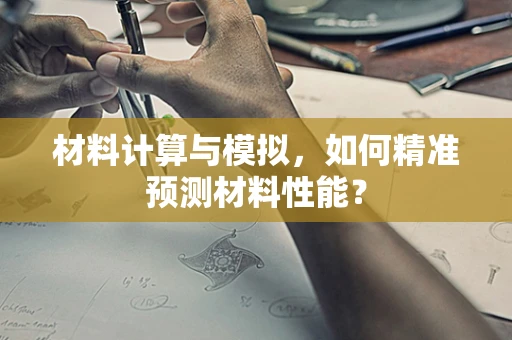 材料计算与模拟，如何精准预测材料性能？