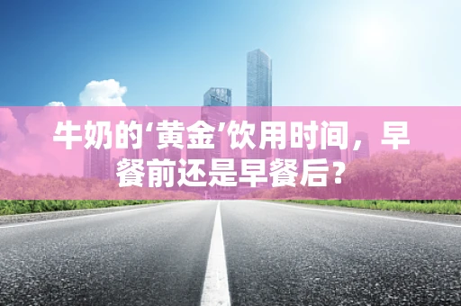 牛奶的‘黄金’饮用时间，早餐前还是早餐后？