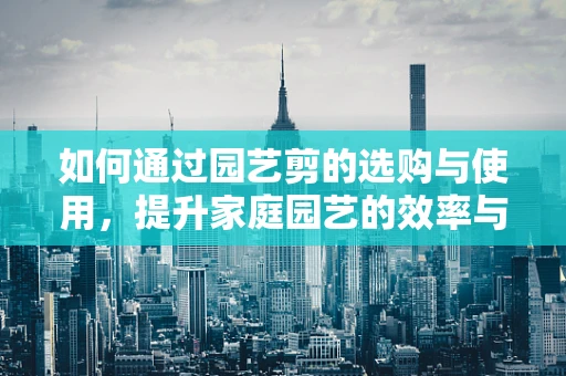 如何通过园艺剪的选购与使用，提升家庭园艺的效率与乐趣？