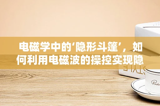 电磁学中的‘隐形斗篷’，如何利用电磁波的操控实现隐身？