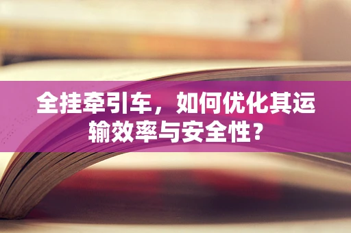 全挂牵引车，如何优化其运输效率与安全性？