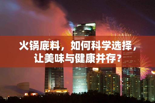 火锅底料，如何科学选择，让美味与健康并存？