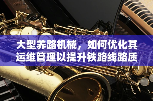 大型养路机械，如何优化其运维管理以提升铁路线路质量？