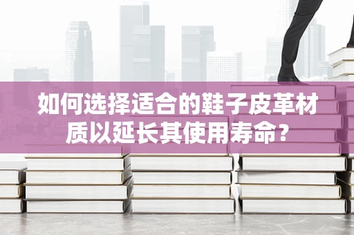 如何选择适合的鞋子皮革材质以延长其使用寿命？