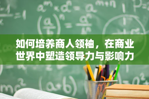 如何培养商人领袖，在商业世界中塑造领导力与影响力的关键？