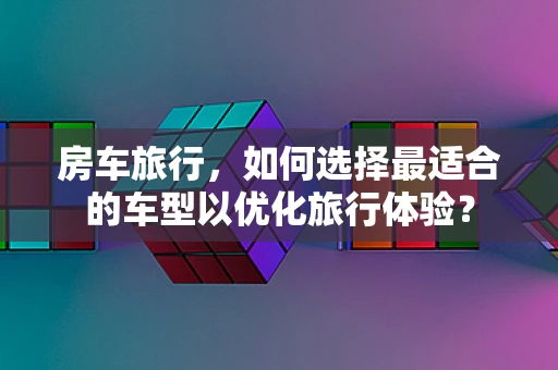 房车旅行，如何选择最适合的车型以优化旅行体验？