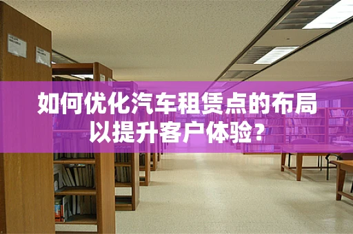 如何优化汽车租赁点的布局以提升客户体验？