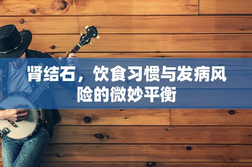 肾结石，饮食习惯与发病风险的微妙平衡