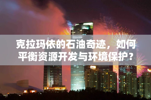 克拉玛依的石油奇迹，如何平衡资源开发与环境保护？